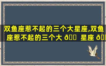 双鱼座惹不起的三个大星座,双鱼座惹不起的三个大 🐠 星座 🌳 是什么